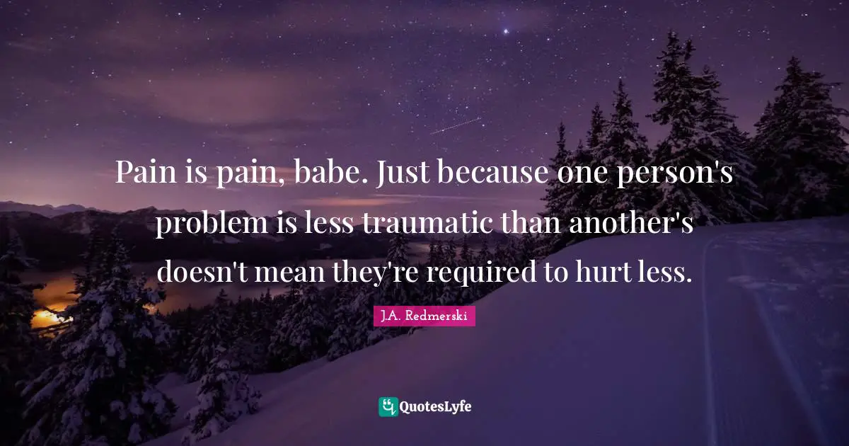 Pain is pain, babe. Just because one person's problem is less traumatic than another's doesn't mean they're required to hurt less.
