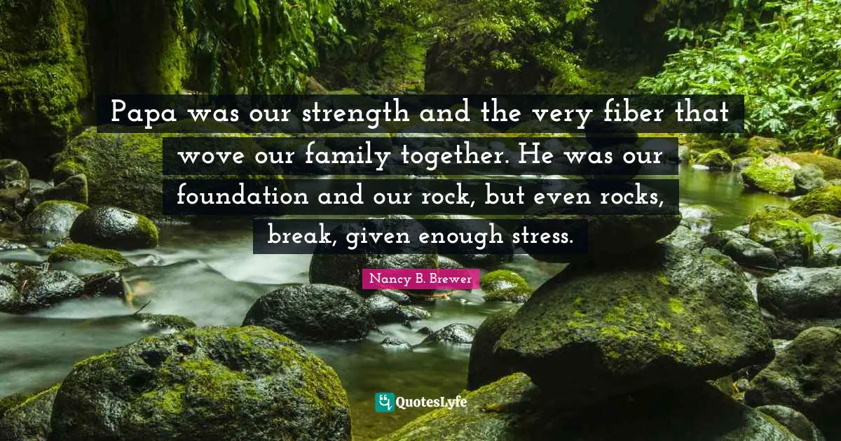 Papa was our strength and the very fiber that wove our family together. He was our foundation and our rock, but even rocks, break, given enough stress.