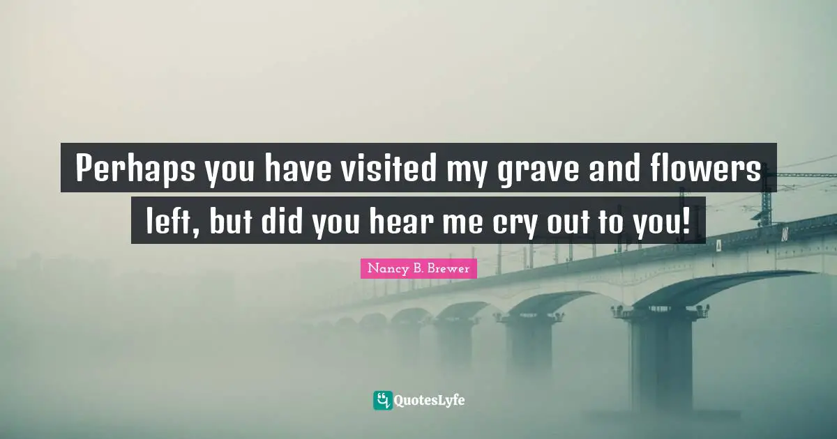Perhaps you have visited my grave and flowers left, but did you hear me cry out to you!