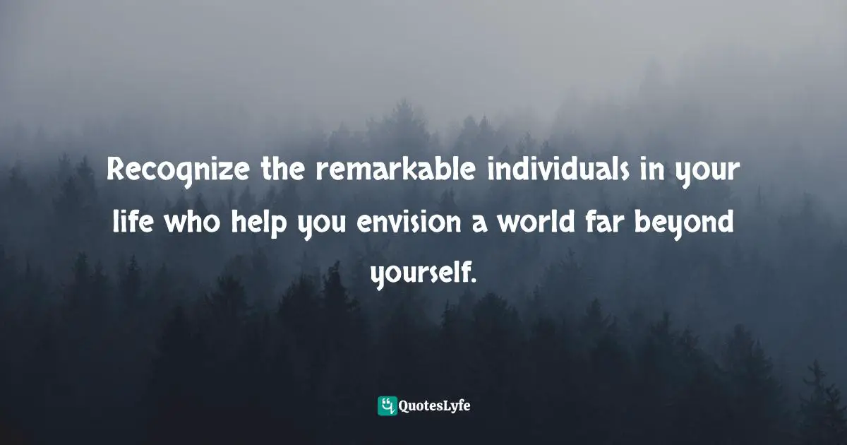 Recognize the remarkable individuals in your life who help you envision a world far beyond yourself.