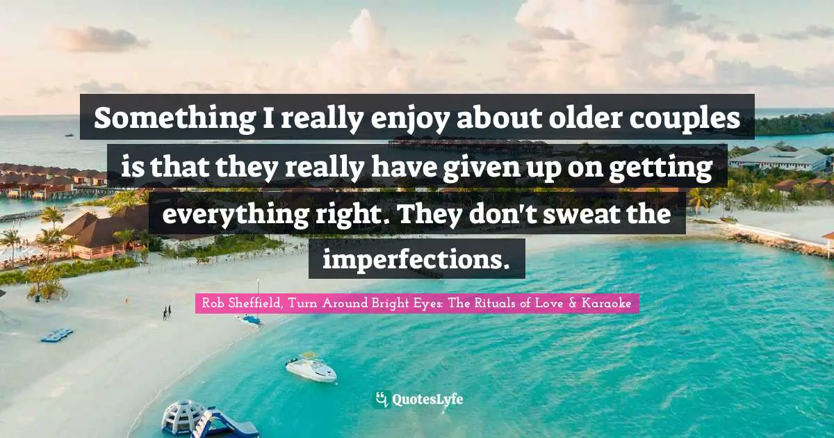 Something I really enjoy about older couples is that they really have given up on getting everything right. They don't sweat the imperfections.