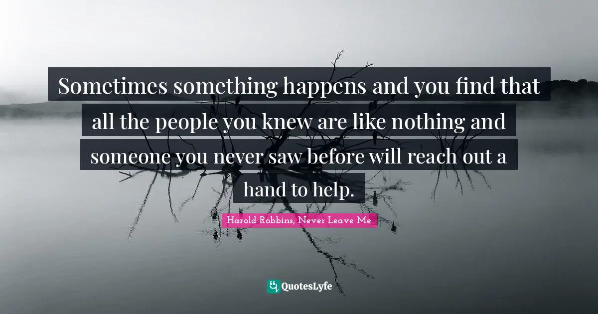 Sometimes something happens and you find that all the people you knew are like nothing and someone you never saw before will reach out a hand to help.
