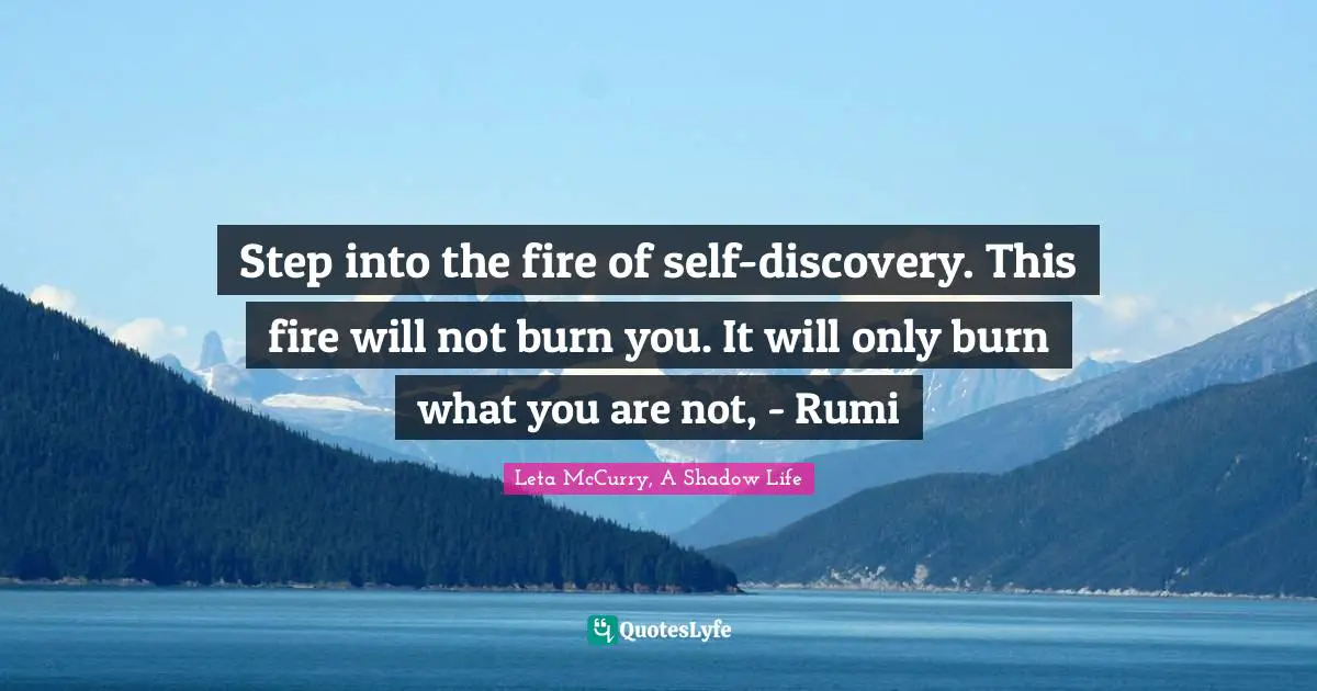 Step into the fire of self-discovery. This fire will not burn you. It will only burn what you are not, - Rumi