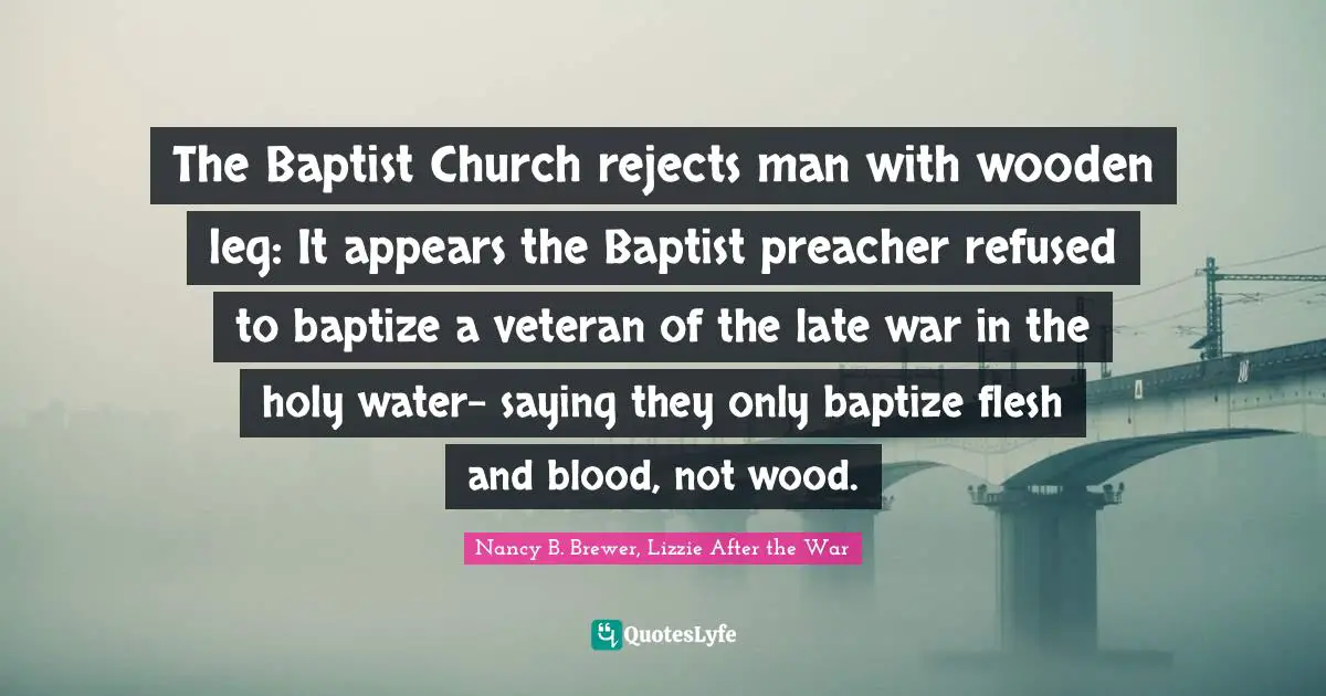 Nancy B. Brewer, Lizzie After The War Quotes: "The Baptist Church rejects man with wooden leg: It appears the Baptist preacher refused to baptize a veteran of the late war in the holy water- saying they only baptize flesh and blood, not wood."