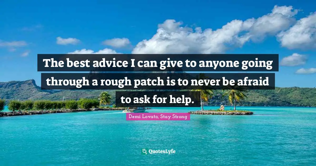 The best advice I can give to anyone going through a rough patch is to never be afraid to ask for help.