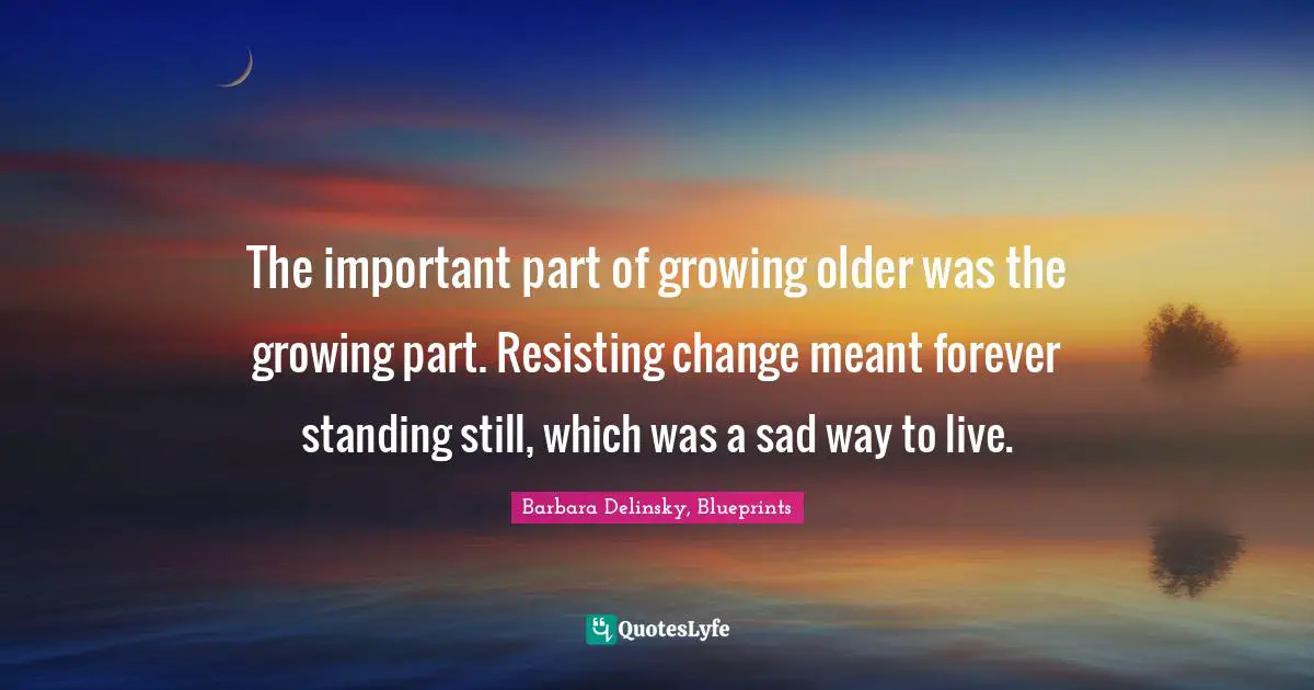 The important part of growing older was the growing part. Resisting change meant forever standing still, which was a sad way to live.