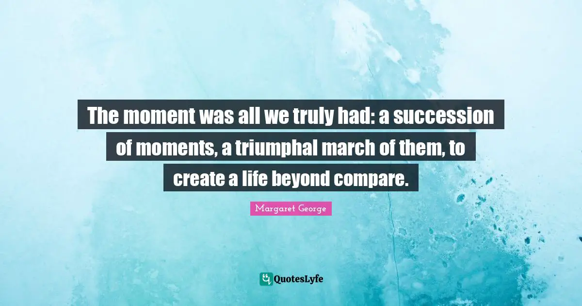 The moment was all we truly had: a succession of moments, a triumphal march of them, to create a life beyond compare.
