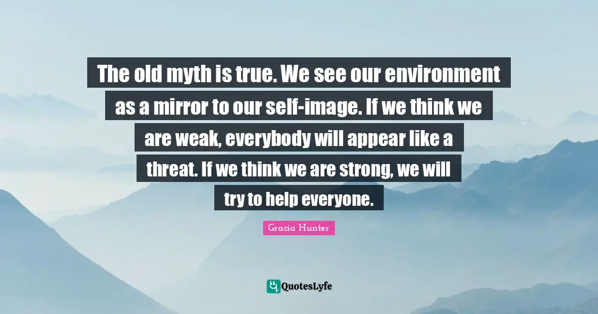The old myth is true. We see our environment as a mirror to our self-image. If we think we are weak, everybody will appear like a threat. If we think we are strong, we will try to help everyone.