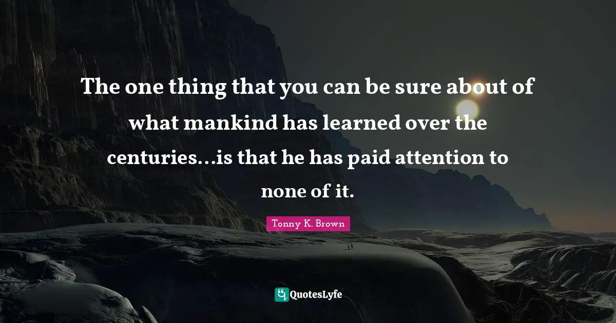 The one thing that you can be sure about of what mankind has learned over the centuries...is that he has paid attention to none of it.