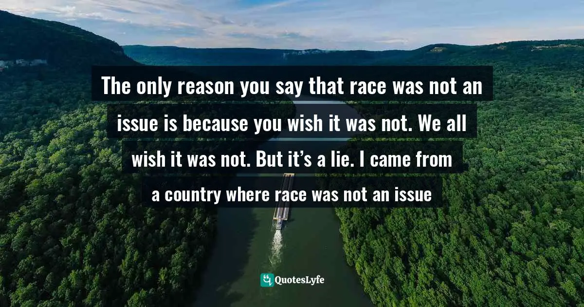 The only reason you say that race was not an issue is because you wish it was not. We all wish it was not. But it’s a lie. I came from a country where race was not an issue