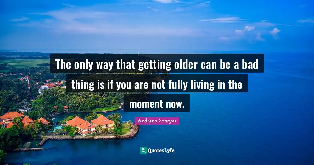 The only way that getting older can be a bad thing is if you are not fully living in the moment now.
