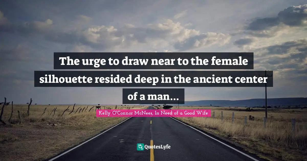 The urge to draw near to the female silhouette resided deep in the ancient center of a man...