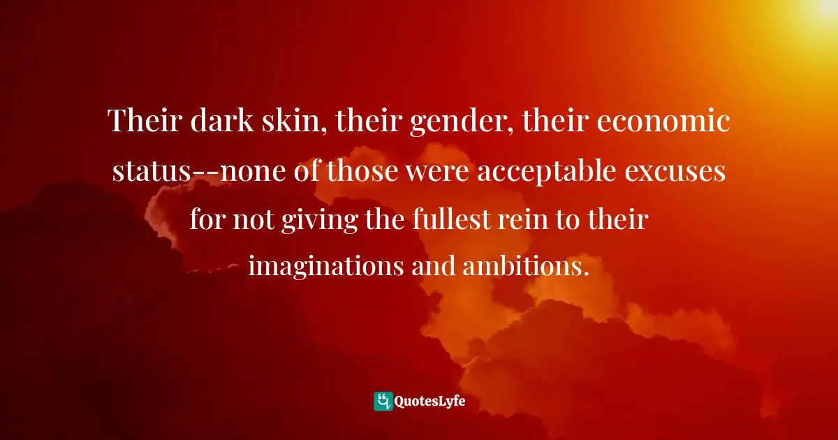 Their dark skin, their gender, their economic status--none of those were acceptable excuses for not giving the fullest rein to their imaginations and ambitions.