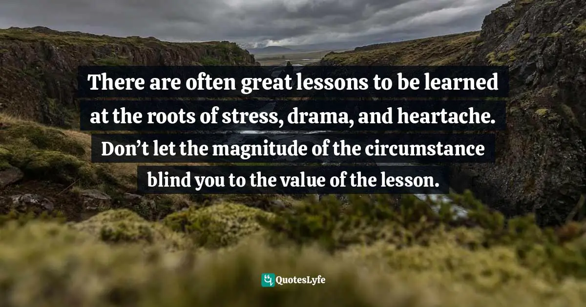 There are often great lessons to be learned at the roots of stress, drama, and heartache. Don’t let the magnitude of the circumstance blind you to the value of the lesson.