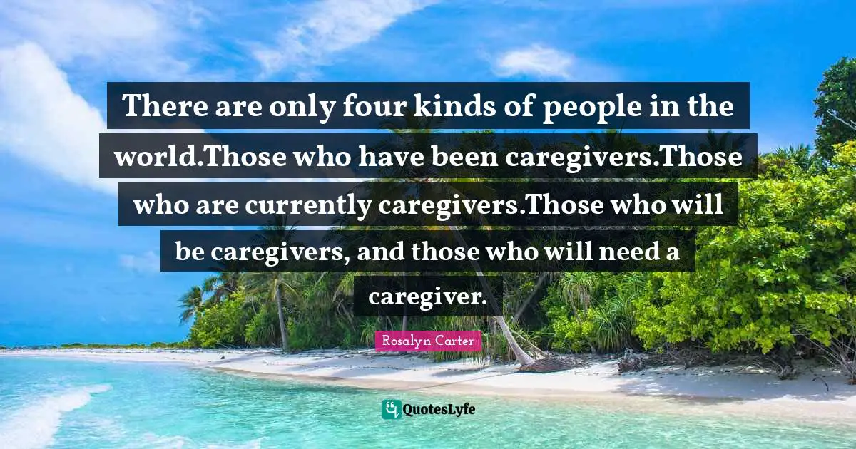 There are only four kinds of people in the world.Those who have been caregivers.Those who are currently caregivers.Those who will be caregivers, and those who will need a caregiver.