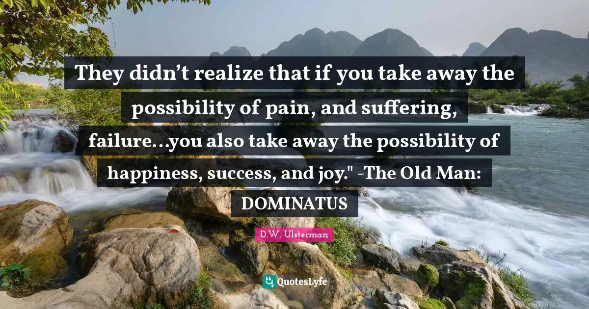 They didn’t realize that if you take away the possibility of pain, and suffering, failure…you also take away the possibility of happiness, success, and joy." -The Old Man: DOMINATUS