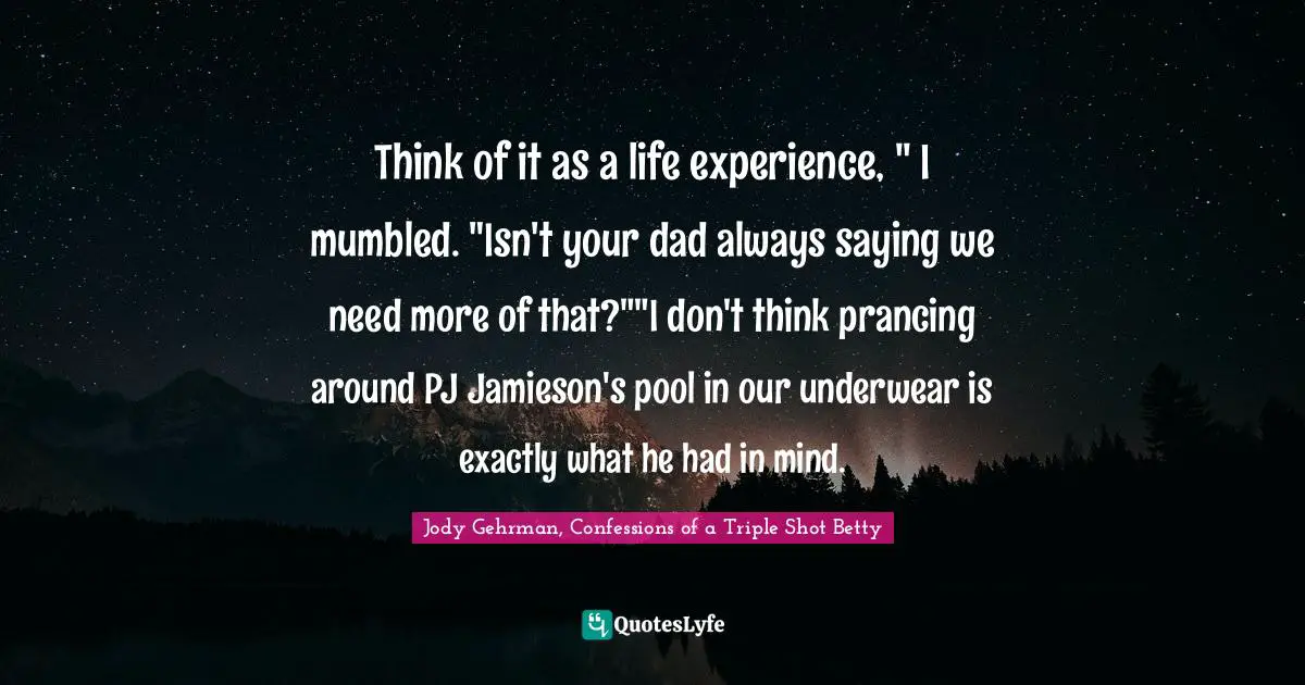 Jody Gehrman, Confessions Of A Triple Shot Betty Quotes: "Think of it as a life experience, " I mumbled. "Isn't your dad always saying we need more of that?""I don't think prancing around PJ Jamieson's pool in our underwear is exactly what he had in mind."