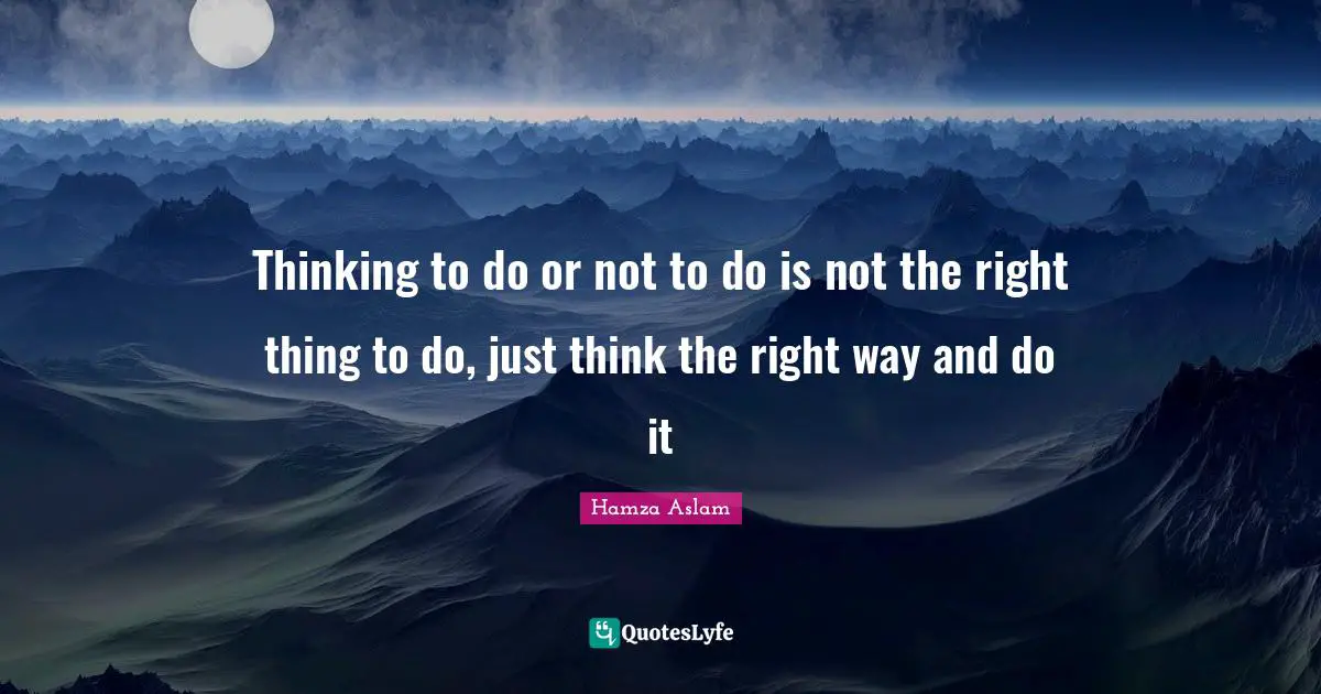 Thinking to do or not to do is not the right thing to do, just think the right way and do it
