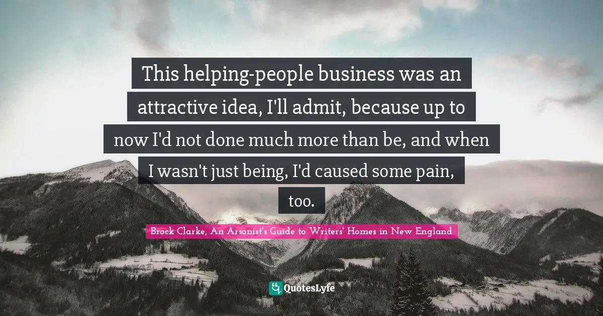 This helping-people business was an attractive idea, I'll admit, because up to now I'd not done much more than be, and when I wasn't just being, I'd caused some pain, too.