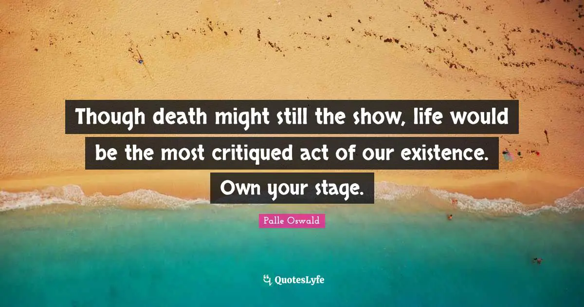 Though death might still the show, life would be the most critiqued act of our existence. Own your stage.