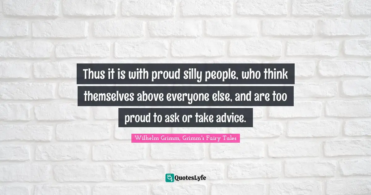 Thus it is with proud silly people, who think themselves above everyone else, and are too proud to ask or take advice.