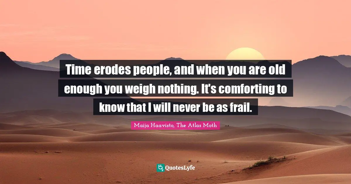Time erodes people, and when you are old enough you weigh nothing. It's comforting to know that I will never be as frail.