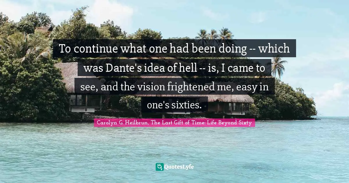 To continue what one had been doing -- which was Dante's idea of hell -- is, I came to see, and the vision frightened me, easy in one's sixties.