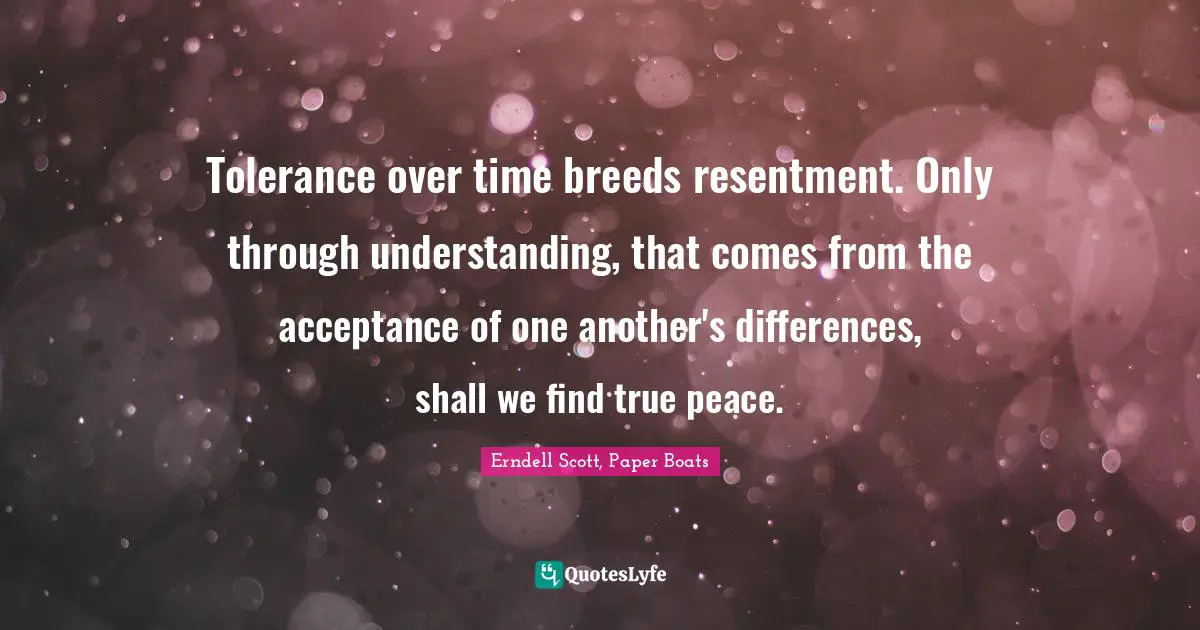 Tolerance over time breeds resentment. Only through understanding, that comes from the acceptance of one another's differences, shall we find true peace.
