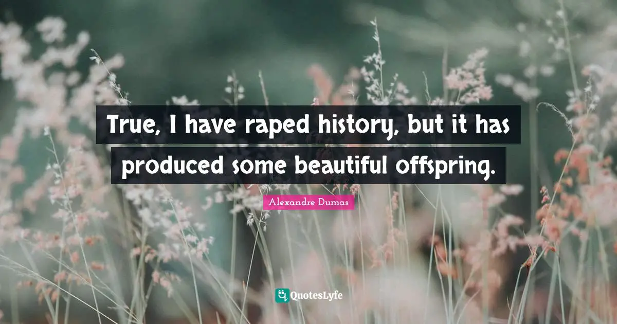 True, I have raped history, but it has produced some beautiful offspring.