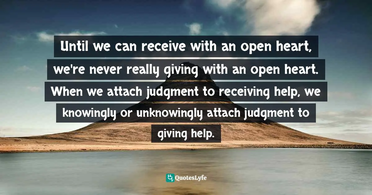 Until we can receive with an open heart, we're never really giving with an open heart. When we attach judgment to receiving help, we knowingly or unknowingly attach judgment to giving help.
