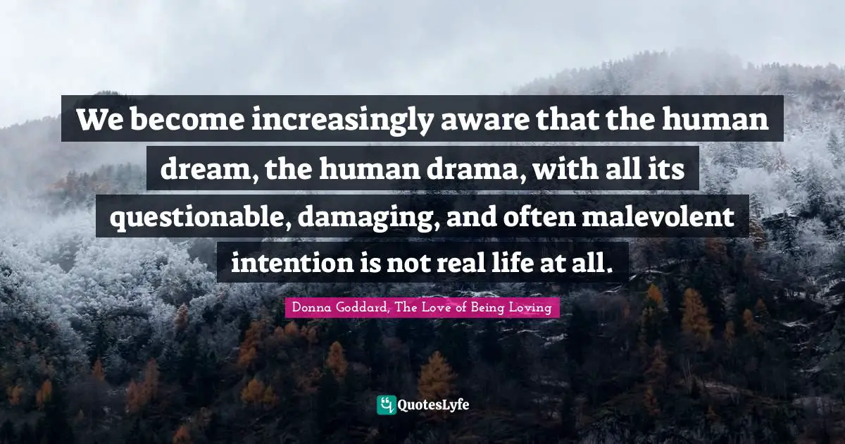 We become increasingly aware that the human dream, the human drama, with all its questionable, damaging, and often malevolent intention is not real life at all.