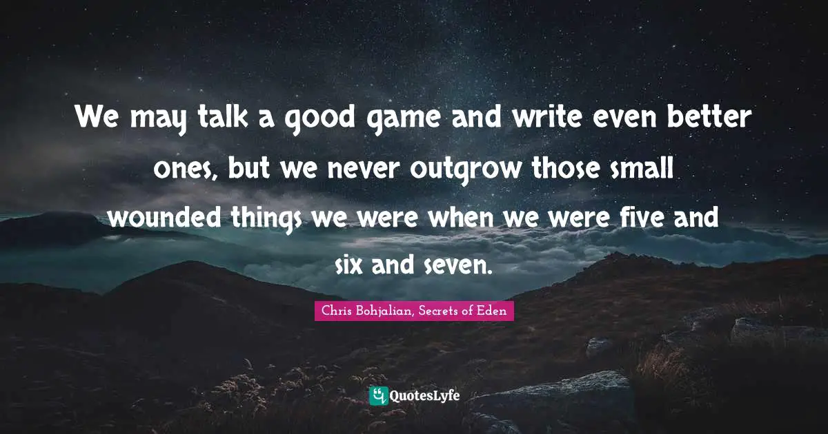 Reality Of Life Quotes: "We may talk a good game and write even better ones, but we never outgrow those small wounded things we were when we were five and six and seven."