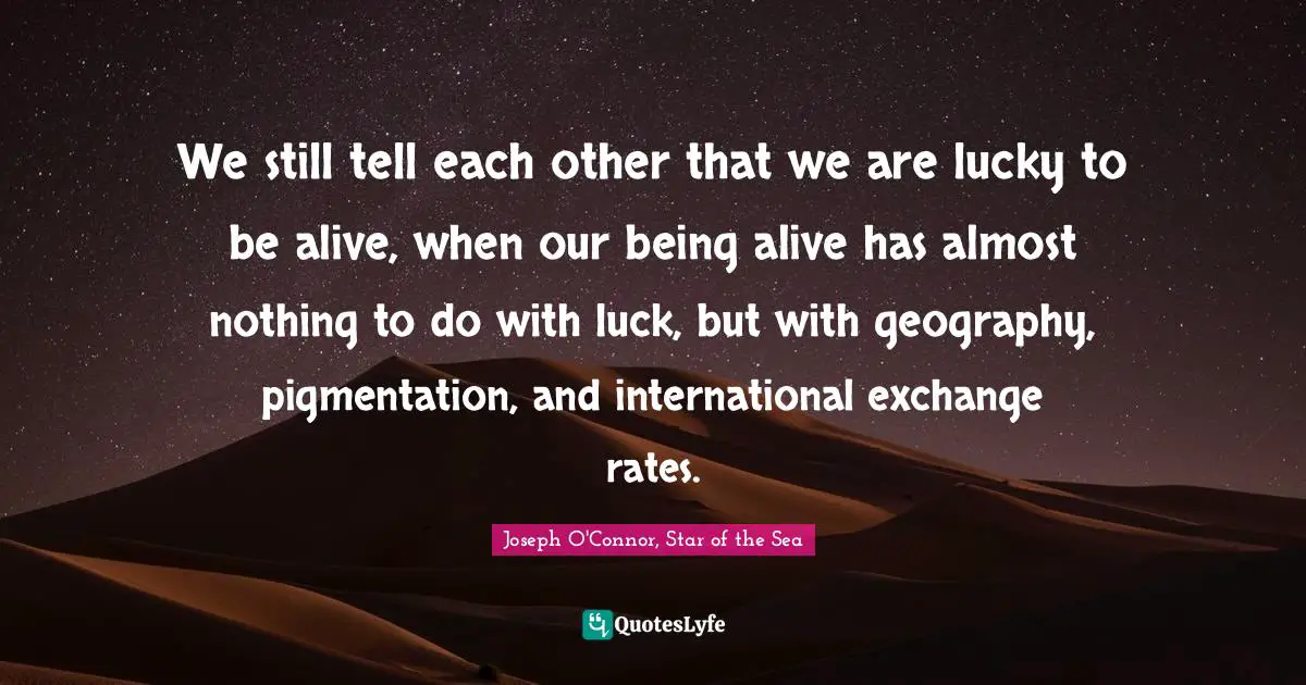 We still tell each other that we are lucky to be alive, when our being alive has almost nothing to do with luck, but with geography, pigmentation, and international exchange rates.