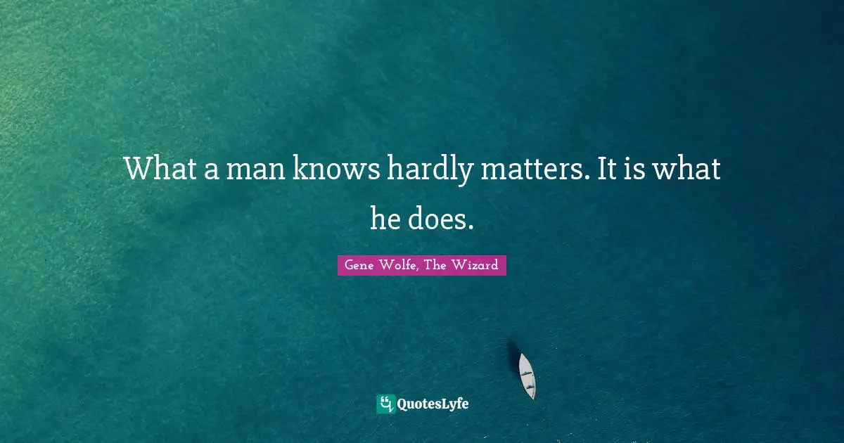 What a man knows hardly matters. It is what he does.