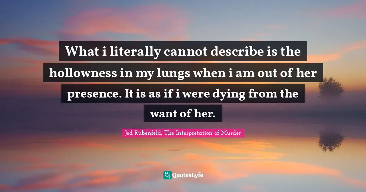 What i literally cannot describe is the hollowness in my lungs when i am out of her presence. It is as if i were dying from the want of her.