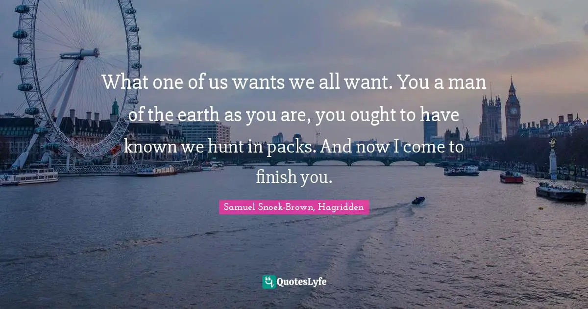 What one of us wants we all want. You a man of the earth as you are, you ought to have known we hunt in packs. And now I come to finish you.
