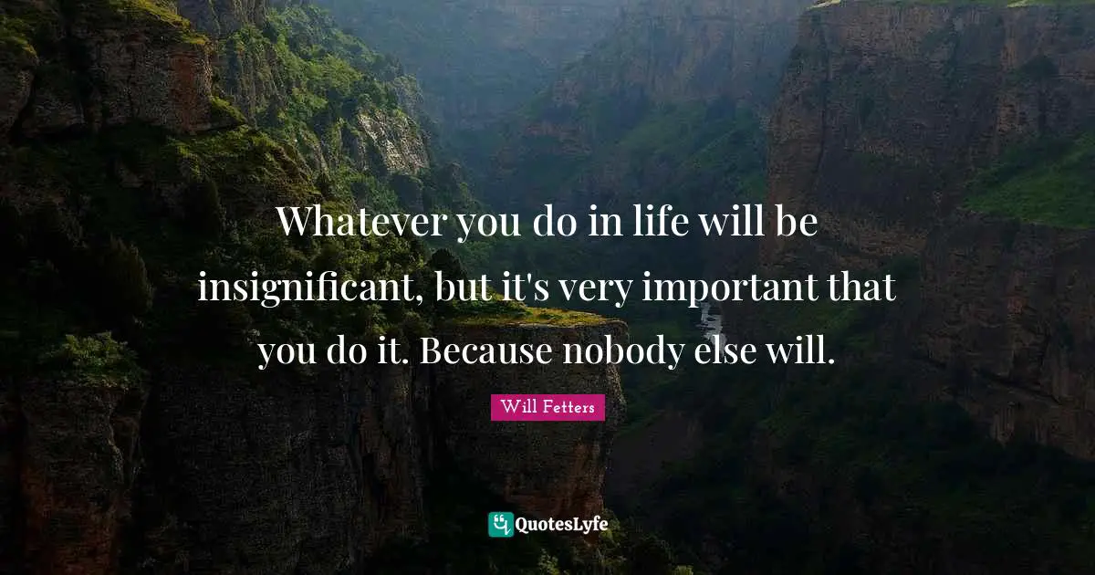 Whatever you do in life will be insignificant, but it's very important that you do it. Because nobody else will.