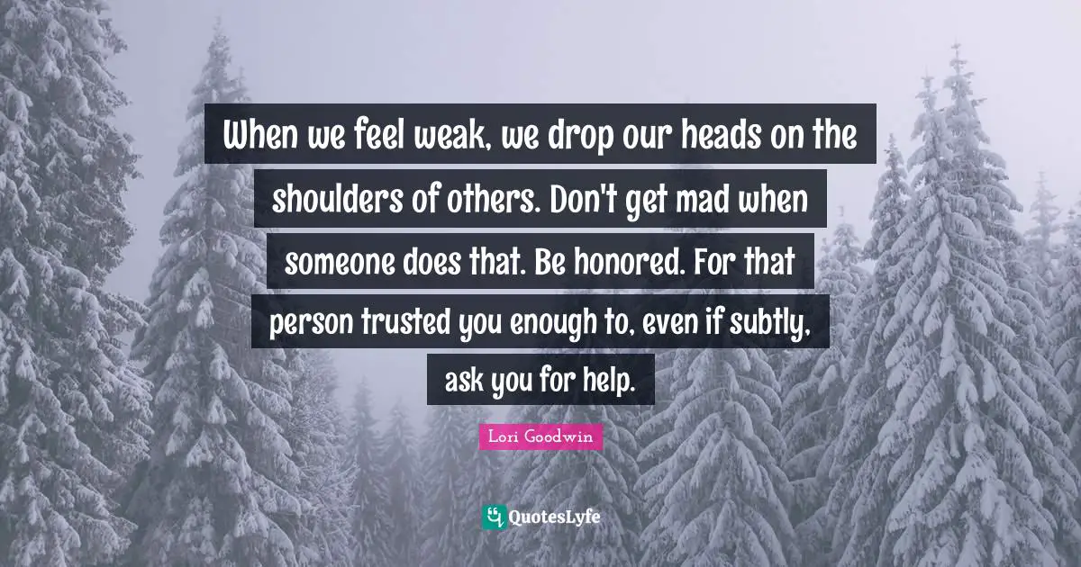 When we feel weak, we drop our heads on the shoulders of others. Don't get mad when someone does that. Be honored. For that person trusted you enough to, even if subtly, ask you for help.