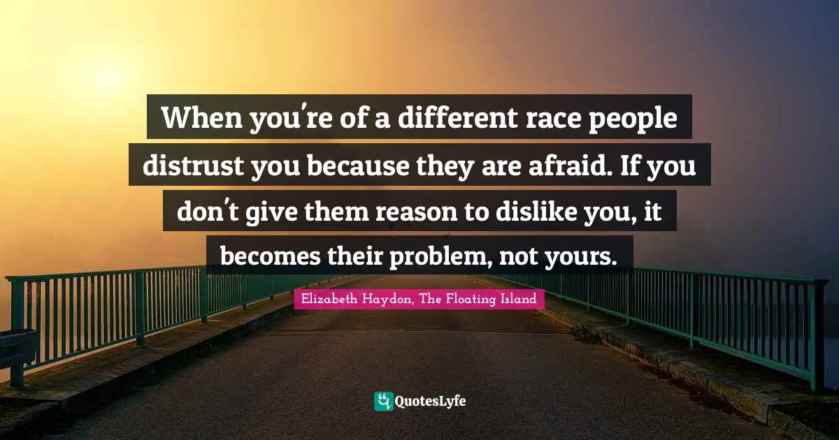 When you're of a different race people distrust you because they are afraid. If you don't give them reason to dislike you, it becomes their problem, not yours.