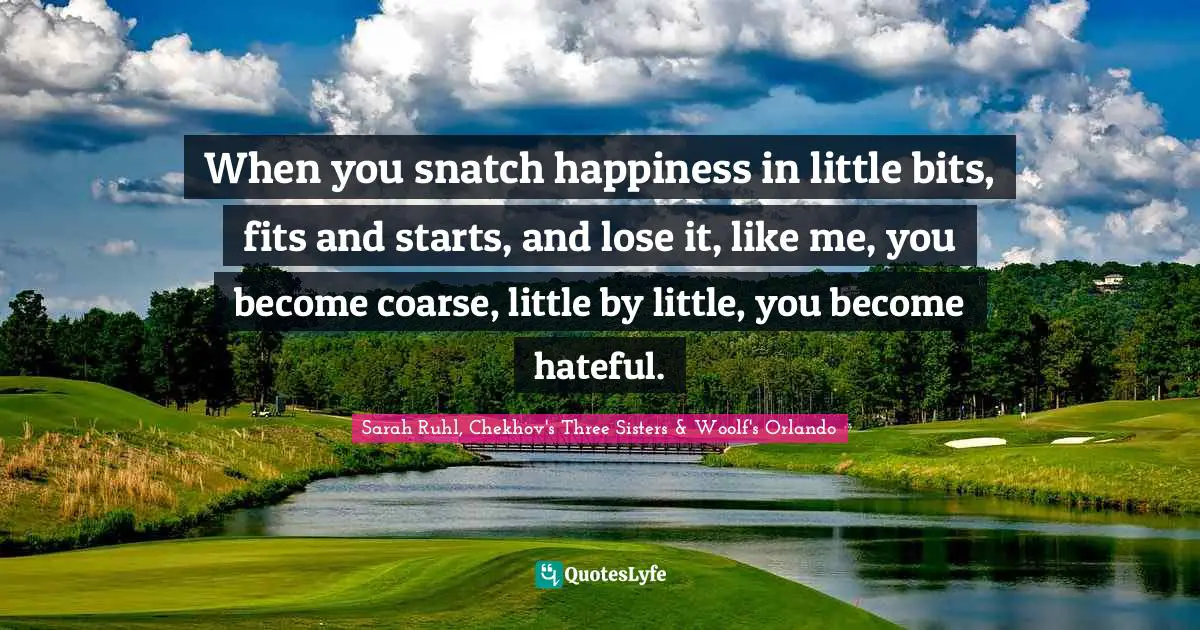 When you snatch happiness in little bits, fits and starts, and lose it, like me, you become coarse, little by little, you become hateful.