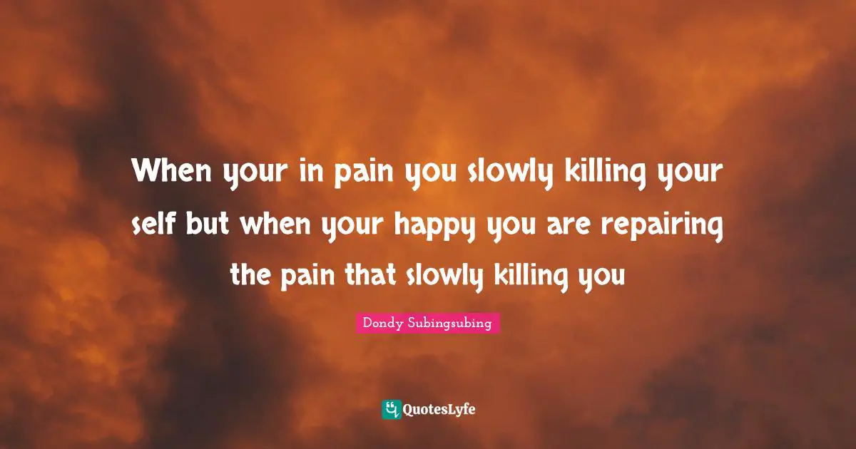 When your in pain you slowly killing your self but when your happy you are repairing the pain that slowly killing you