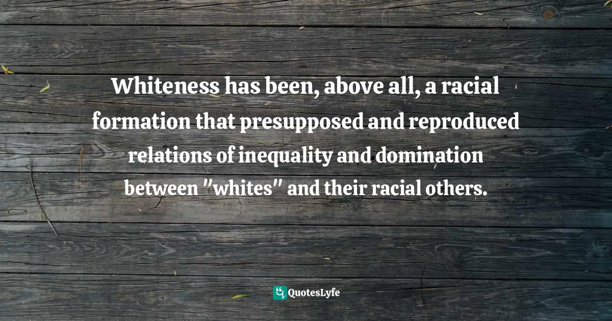 Whiteness has been, above all, a racial formation that presupposed and reproduced relations of inequality and domination between "whites" and their racial others.