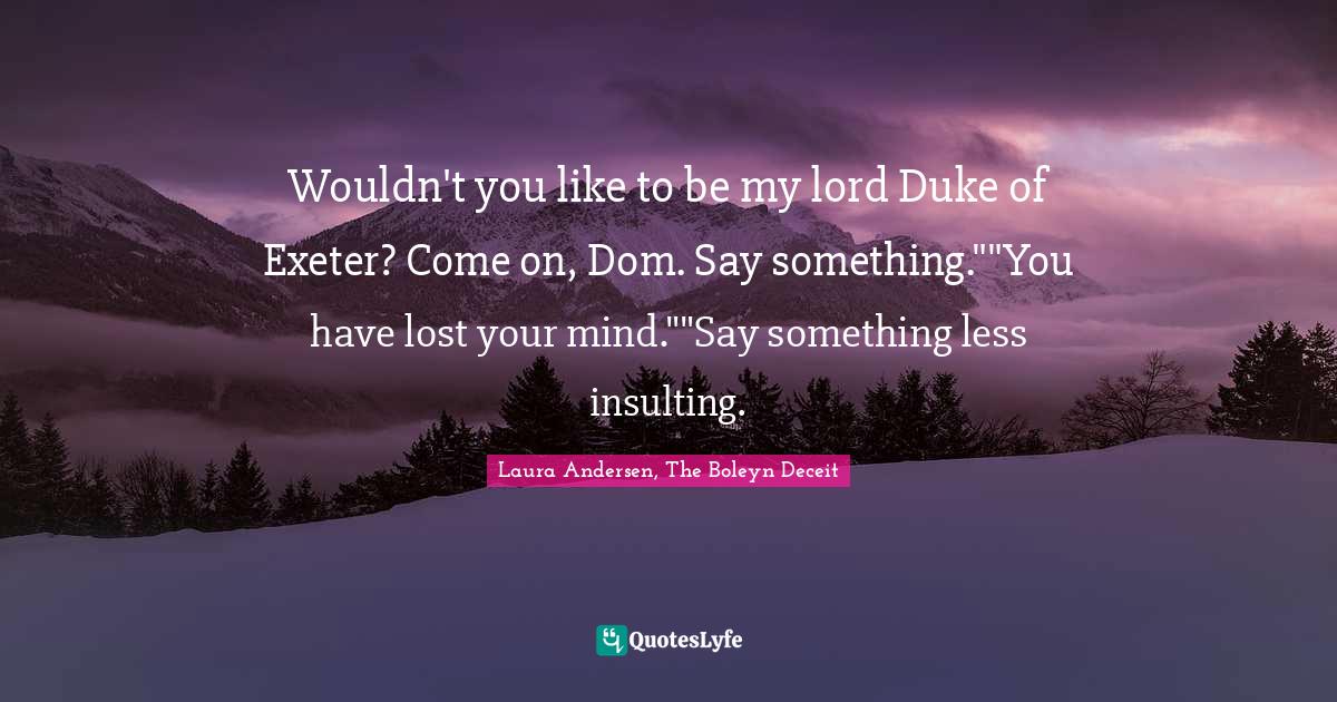 Wouldn't you like to be my lord Duke of Exeter? Come on, Dom. Say something.""You have lost your mind.""Say something less insulting.