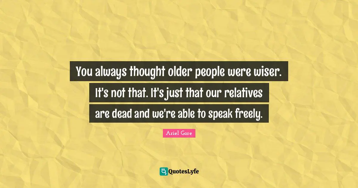 You always thought older people were wiser. It's not that. It's just that our relatives are dead and we're able to speak freely.