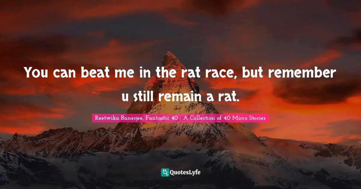 You can beat me in the rat race, but remember u still remain a rat.