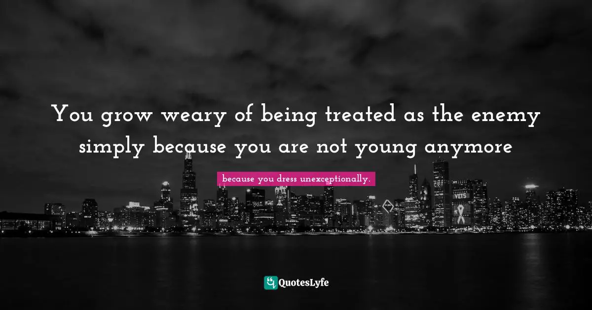 You grow weary of being treated as the enemy simply because you are not young anymore