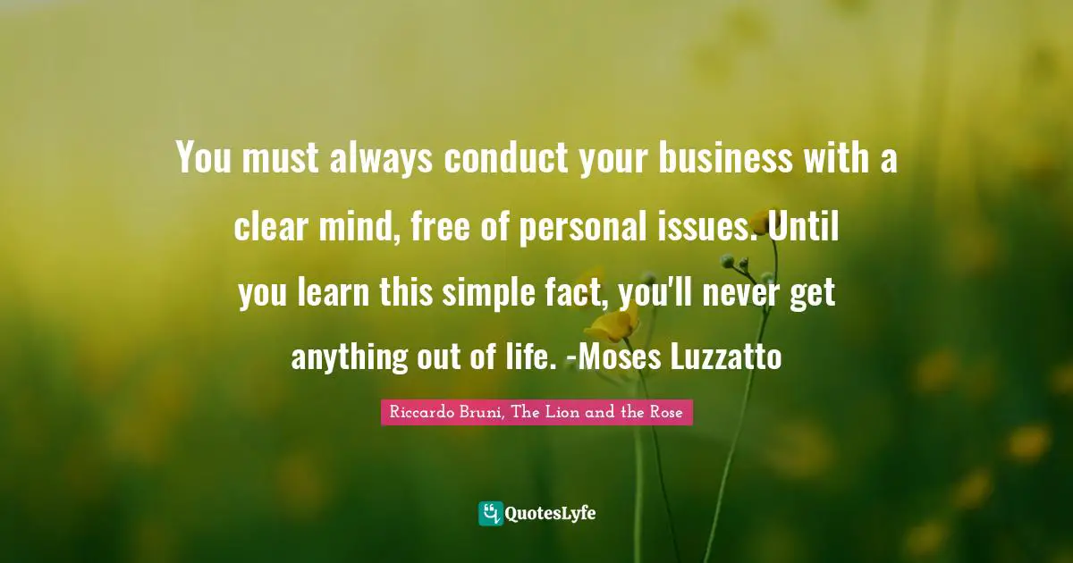 You must always conduct your business with a clear mind, free of personal issues. Until you learn this simple fact, you'll never get anything out of life. -Moses Luzzatto