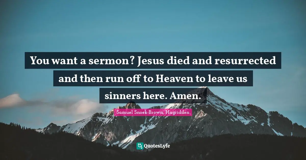 You want a sermon? Jesus died and resurrected and then run off to Heaven to leave us sinners here. Amen.