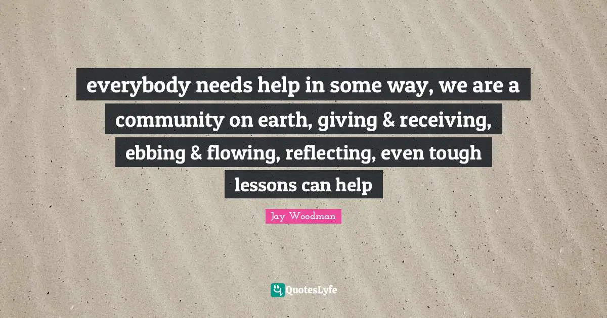 everybody needs help in some way, we are a community on earth, giving & receiving, ebbing & flowing, reflecting, even tough lessons can help