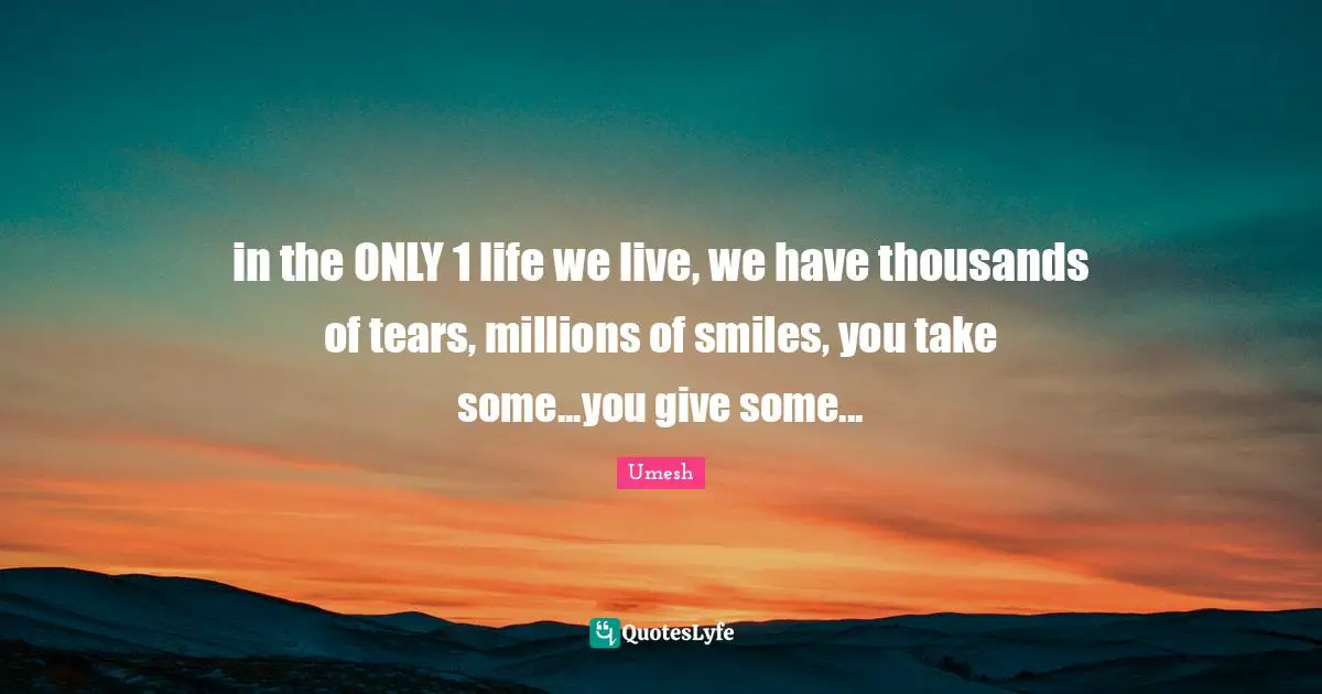 in the ONLY 1 life we live, we have thousands of tears, millions of smiles, you take some...you give some...